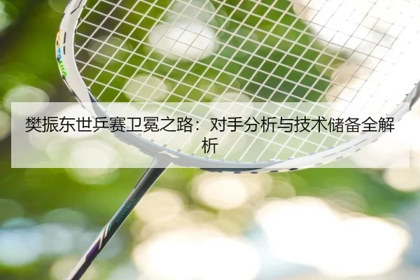 樊振东世乒赛卫冕之路：对手分析与技术储备全解析