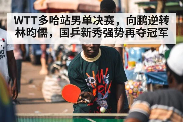WTT多哈站男单决赛，向鹏逆转林昀儒，国乒新秀强势再夺冠军