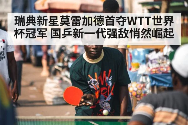 瑞典新星莫雷加德首夺WTT世界杯冠军 国乒新一代强敌悄然崛起