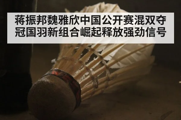 蒋振邦魏雅欣中国公开赛混双夺冠国羽新组合崛起释放强劲信号